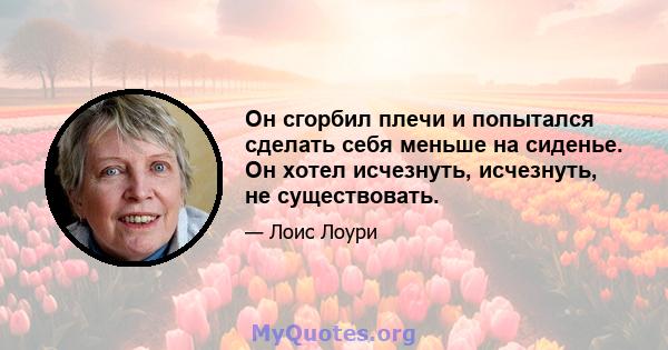 Он сгорбил плечи и попытался сделать себя меньше на сиденье. Он хотел исчезнуть, исчезнуть, не существовать.