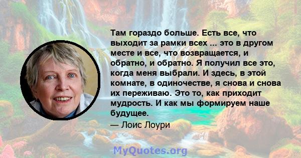 Там гораздо больше. Есть все, что выходит за рамки всех ... это в другом месте и все, что возвращается, и обратно, и обратно. Я получил все это, когда меня выбрали. И здесь, в этой комнате, в одиночестве, я снова и