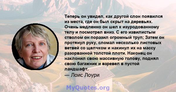 Теперь он увидел, как другой слон появился из места, где он был скрыт на деревьях. Очень медленно он шел к изуродованному телу и посмотрел вниз. С его извилистым стволом он поразил огромный труп; Затем он протянул руку, 