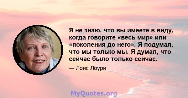 Я не знаю, что вы имеете в виду, когда говорите «весь мир» или «поколения до него». Я подумал, что мы только мы. Я думал, что сейчас было только сейчас.