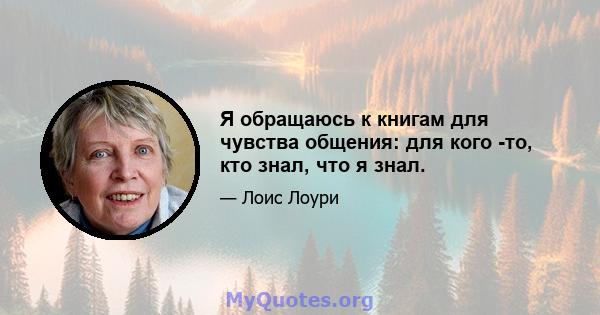 Я обращаюсь к книгам для чувства общения: для кого -то, кто знал, что я знал.