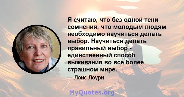 Я считаю, что без одной тени сомнения, что молодым людям необходимо научиться делать выбор. Научиться делать правильный выбор - единственный способ выживания во все более страшном мире.