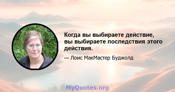 Когда вы выбираете действие, вы выбираете последствия этого действия.