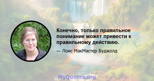 Конечно, только правильное понимание может привести к правильному действию.