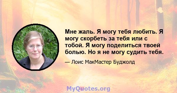 Мне жаль. Я могу тебя любить. Я могу скорбеть за тебя или с тобой. Я могу поделиться твоей болью. Но я не могу судить тебя.