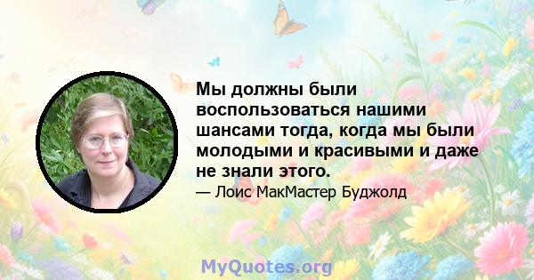 Мы должны были воспользоваться нашими шансами тогда, когда мы были молодыми и красивыми и даже не знали этого.