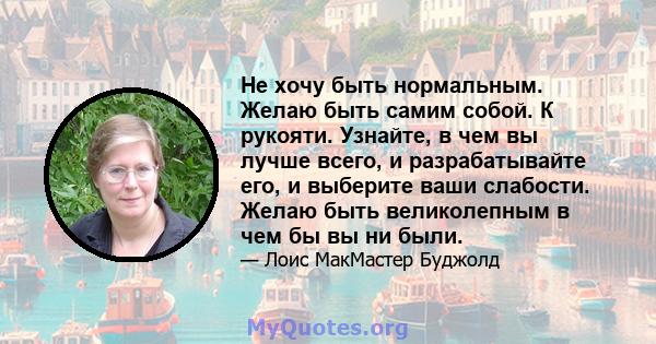 Не хочу быть нормальным. Желаю быть самим собой. К рукояти. Узнайте, в чем вы лучше всего, и разрабатывайте его, и выберите ваши слабости. Желаю быть великолепным в чем бы вы ни были.