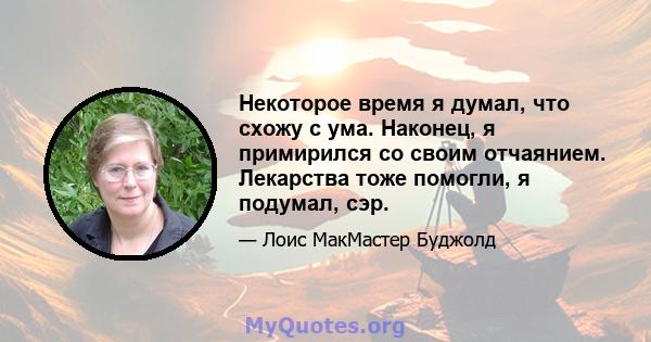 Некоторое время я думал, что схожу с ума. Наконец, я примирился со своим отчаянием. Лекарства тоже помогли, я подумал, сэр.