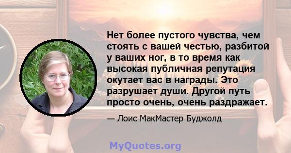 Нет более пустого чувства, чем стоять с вашей честью, разбитой у ваших ног, в то время как высокая публичная репутация окутает вас в награды. Это разрушает души. Другой путь просто очень, очень раздражает.