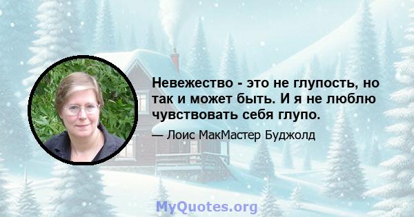 Невежество - это не глупость, но так и может быть. И я не люблю чувствовать себя глупо.