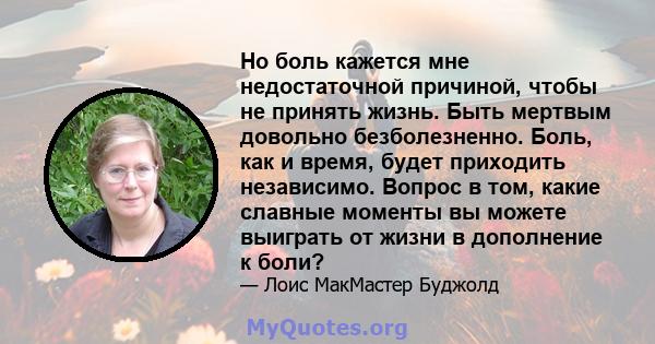 Но боль кажется мне недостаточной причиной, чтобы не принять жизнь. Быть мертвым довольно безболезненно. Боль, как и время, будет приходить независимо. Вопрос в том, какие славные моменты вы можете выиграть от жизни в