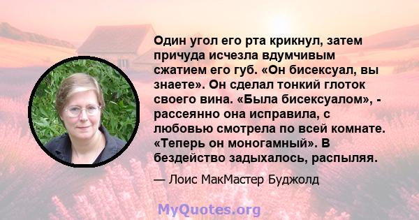 Один угол его рта крикнул, затем причуда исчезла вдумчивым сжатием его губ. «Он бисексуал, вы знаете». Он сделал тонкий глоток своего вина. «Была бисексуалом», - рассеянно она исправила, с любовью смотрела по всей