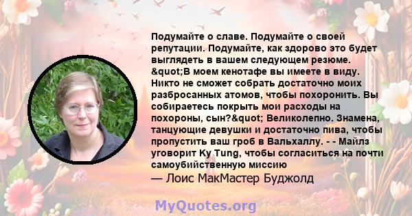 Подумайте о славе. Подумайте о своей репутации. Подумайте, как здорово это будет выглядеть в вашем следующем резюме. "В моем кенотафе вы имеете в виду. Никто не сможет собрать достаточно моих разбросанных атомов,