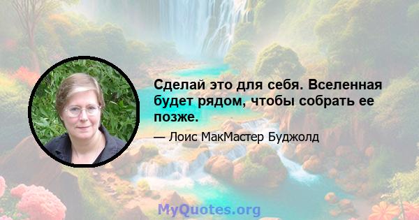 Сделай это для себя. Вселенная будет рядом, чтобы собрать ее позже.