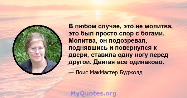 В любом случае, это не молитва, это был просто спор с богами. Молитва, он подозревал, поднявшись и повернулся к двери, ставила одну ногу перед другой. Двигая все одинаково.