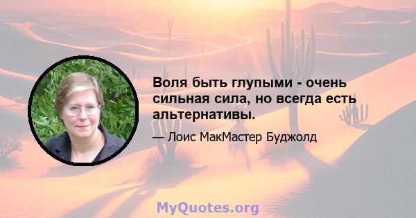 Воля быть глупыми - очень сильная сила, но всегда есть альтернативы.