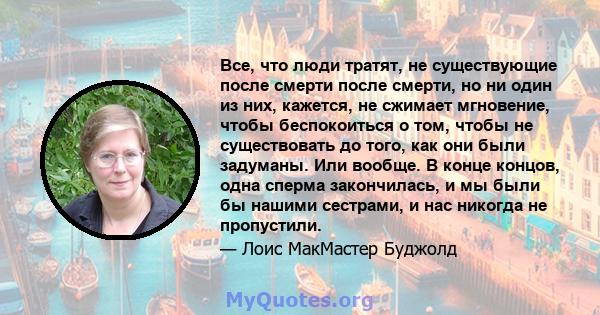 Все, что люди тратят, не существующие после смерти после смерти, но ни один из них, кажется, не сжимает мгновение, чтобы беспокоиться о том, чтобы не существовать до того, как они были задуманы. Или вообще. В конце