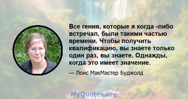 Все гения, которые я когда -либо встречал, были такими частью времени. Чтобы получить квалификацию, вы знаете только один раз, вы знаете. Однажды, когда это имеет значение.