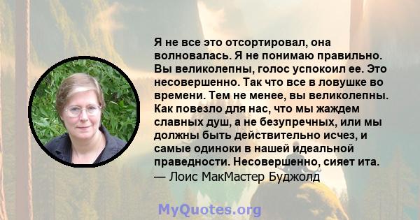 Я не все это отсортировал, она волновалась. Я не понимаю правильно. Вы великолепны, голос успокоил ее. Это несовершенно. Так что все в ловушке во времени. Тем не менее, вы великолепны. Как повезло для нас, что мы жаждем 