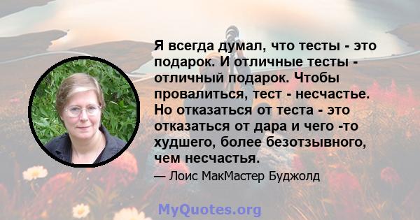 Я всегда думал, что тесты - это подарок. И отличные тесты - отличный подарок. Чтобы провалиться, тест - несчастье. Но отказаться от теста - это отказаться от дара и чего -то худшего, более безотзывного, чем несчастья.