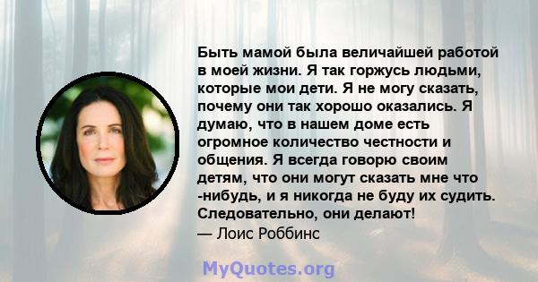 Быть мамой была величайшей работой в моей жизни. Я так горжусь людьми, которые мои дети. Я не могу сказать, почему они так хорошо оказались. Я думаю, что в нашем доме есть огромное количество честности и общения. Я