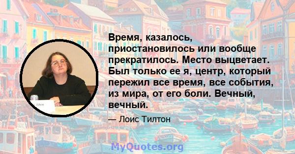 Время, казалось, приостановилось или вообще прекратилось. Место выцветает. Был только ее я, центр, который пережил все время, все события, из мира, от его боли. Вечный, вечный.