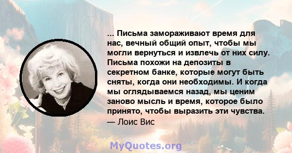 ... Письма замораживают время для нас, вечный общий опыт, чтобы мы могли вернуться и извлечь от них силу. Письма похожи на депозиты в секретном банке, которые могут быть сняты, когда они необходимы. И когда мы