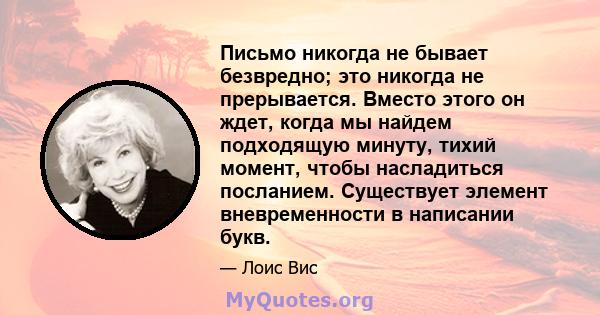 Письмо никогда не бывает безвредно; это никогда не прерывается. Вместо этого он ждет, когда мы найдем подходящую минуту, тихий момент, чтобы насладиться посланием. Существует элемент вневременности в написании букв.