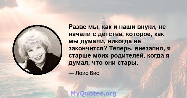 Разве мы, как и наши внуки, не начали с детства, которое, как мы думали, никогда не закончится? Теперь, внезапно, я старше моих родителей, когда я думал, что они стары.