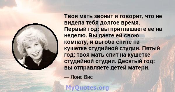 Твоя мать звонит и говорит, что не видела тебя долгое время. Первый год: вы приглашаете ее на неделю. Вы даете ей свою комнату, и вы оба спите на кушетке студийной студии. Пятый год: твоя мать спит на кушетке студийной