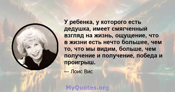 У ребенка, у которого есть дедушка, имеет смягченный взгляд на жизнь, ощущение, что в жизни есть нечто большее, чем то, что мы видим, больше, чем получение и получение, победа и проигрыш.