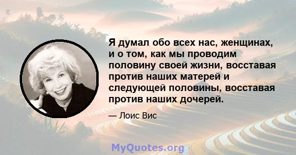 Я думал обо всех нас, женщинах, и о том, как мы проводим половину своей жизни, восставая против наших матерей и следующей половины, восставая против наших дочерей.