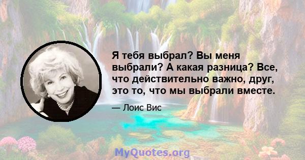 Я тебя выбрал? Вы меня выбрали? А какая разница? Все, что действительно важно, друг, это то, что мы выбрали вместе.