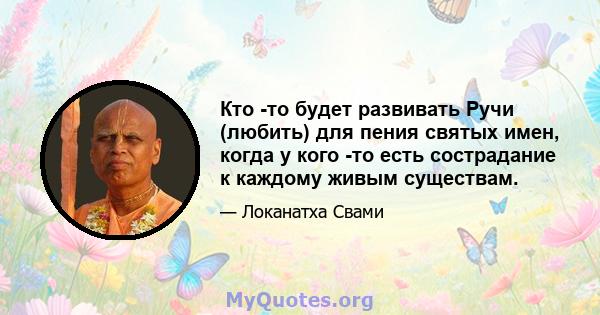 Кто -то будет развивать Ручи (любить) для пения святых имен, когда у кого -то есть сострадание к каждому живым существам.