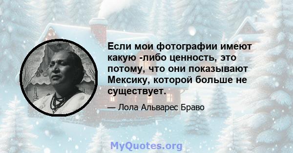 Если мои фотографии имеют какую -либо ценность, это потому, что они показывают Мексику, которой больше не существует.