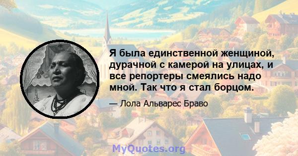 Я была единственной женщиной, дурачной с камерой на улицах, и все репортеры смеялись надо мной. Так что я стал борцом.