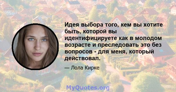 Идея выбора того, кем вы хотите быть, которой вы идентифицируете как в молодом возрасте и преследовать это без вопросов - для меня, который действовал.