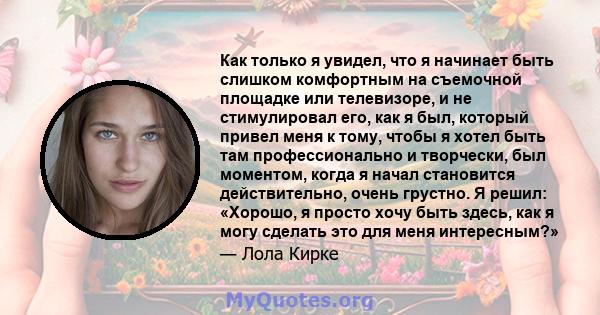 Как только я увидел, что я начинает быть слишком комфортным на съемочной площадке или телевизоре, и не стимулировал его, как я был, который привел меня к тому, чтобы я хотел быть там профессионально и творчески, был