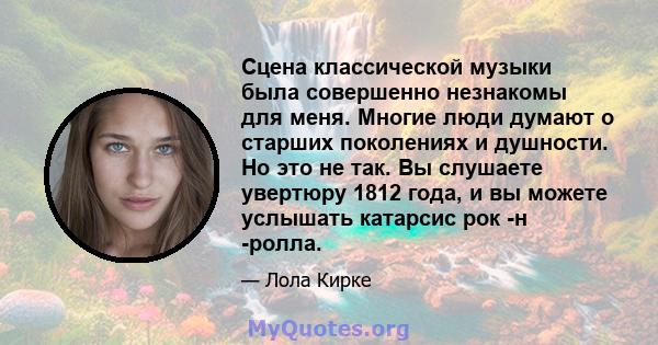 Сцена классической музыки была совершенно незнакомы для меня. Многие люди думают о старших поколениях и душности. Но это не так. Вы слушаете увертюру 1812 года, и вы можете услышать катарсис рок -н -ролла.