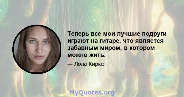 Теперь все мои лучшие подруги играют на гитаре, что является забавным миром, в котором можно жить.