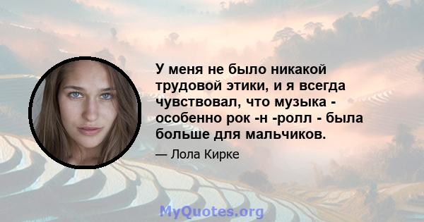 У меня не было никакой трудовой этики, и я всегда чувствовал, что музыка - особенно рок -н -ролл - была больше для мальчиков.