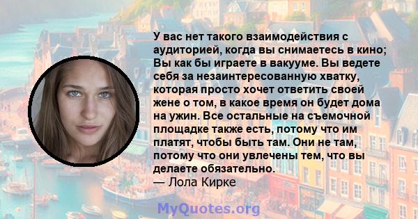 У вас нет такого взаимодействия с аудиторией, когда вы снимаетесь в кино; Вы как бы играете в вакууме. Вы ведете себя за незаинтересованную хватку, которая просто хочет ответить своей жене о том, в какое время он будет