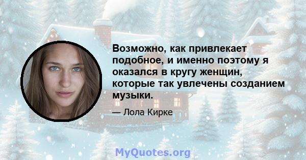 Возможно, как привлекает подобное, и именно поэтому я оказался в кругу женщин, которые так увлечены созданием музыки.