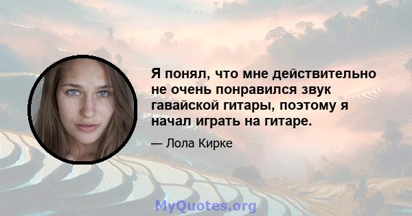 Я понял, что мне действительно не очень понравился звук гавайской гитары, поэтому я начал играть на гитаре.