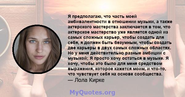 Я предполагаю, что часть моей амбивалентности в отношении музыки, а также актерского мастерства заключается в том, что актерское мастерство уже является одной из самых сложных карьер, чтобы создать для себя, я должен