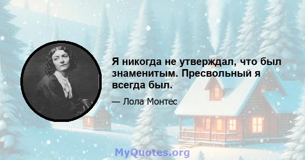 Я никогда не утверждал, что был знаменитым. Пресвольный я всегда был.