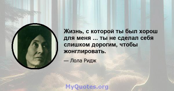 Жизнь, с которой ты был хорош для меня ... ты не сделал себя слишком дорогим, чтобы жонглировать.