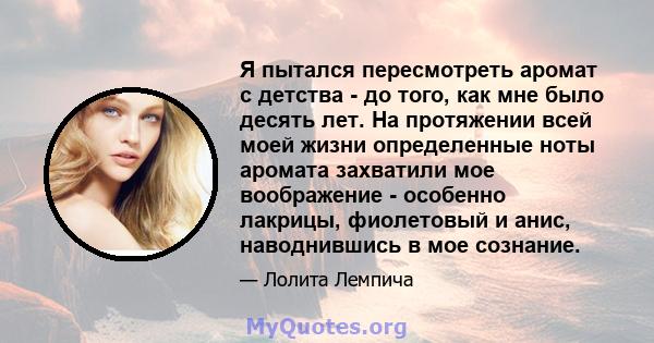 Я пытался пересмотреть аромат с детства - до того, как мне было десять лет. На протяжении всей моей жизни определенные ноты аромата захватили мое воображение - особенно лакрицы, фиолетовый и анис, наводнившись в мое