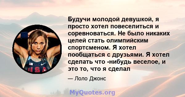 Будучи молодой девушкой, я просто хотел повеселиться и соревноваться. Не было никаких целей стать олимпийским спортсменом. Я хотел пообщаться с друзьями. Я хотел сделать что -нибудь веселое, и это то, что я сделал