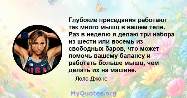 Глубокие приседания работают так много мышц в вашем теле. Раз в неделю я делаю три набора из шести или восемь из свободных баров, что может помочь вашему балансу и работать больше мышц, чем делать их на машине.